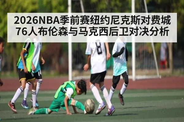 2026NBA季前赛纽约尼克斯对费城76人布伦森与马克西后卫对决分析