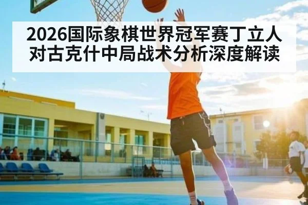 2026国际象棋世界冠军赛丁立人对古克什中局战术分析深度解读