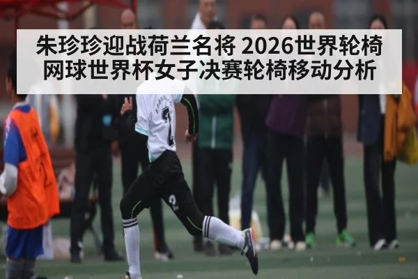 朱珍珍迎战荷兰名将 2026世界轮椅网球世界杯女子决赛轮椅移动分析