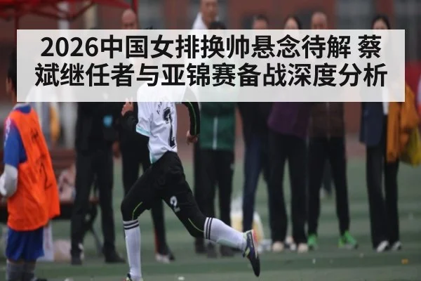 2026中国女排换帅悬念待解 蔡斌继任者与亚锦赛备战深度分析