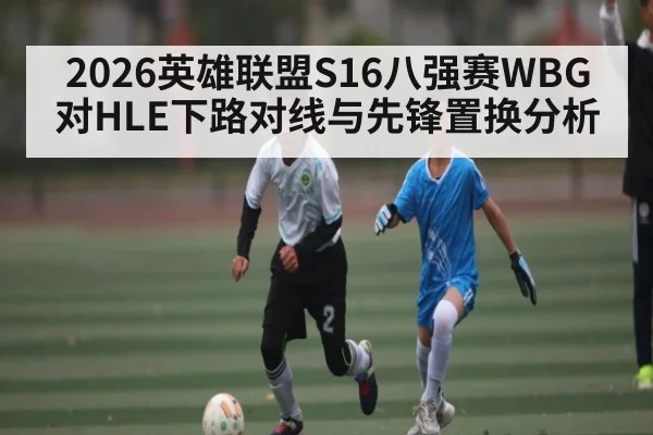 2026英雄联盟S16八强赛WBG对HLE下路对线与先锋置换分析
